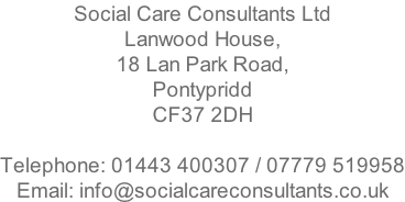 Social Care Consultants Ltd Lanwood House, 18 Lan Park Road, Pontypridd CF37 2DH  Telephone: 01443 400307 / 07779 519958 Email: info@socialcareconsultants.co.uk