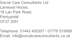 Social Care Consultants Ltd Lanwood House, 18 Lan Park Road, Pontypridd CF37 2DH  Telephone: 01443 400307 / 07779 519958  Email: info@socialcareconsultants.co.uk